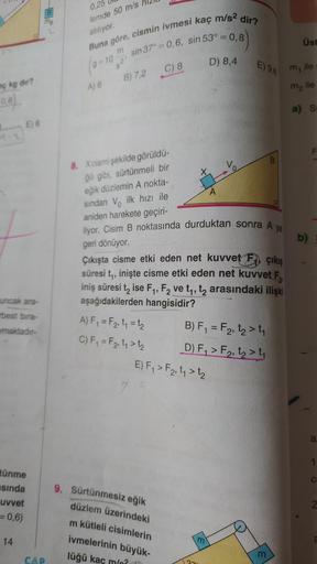 aç kg dir?
(0,8)
E) 6
uncak ara-
rbest bıra-
maktadır-
tünme
sında
uvvet
= 0,6)
14
CAP
0,25
lemde 50 m/s
atılıyor.
Buna göre, cismin ivmesi kaç m/s² dir?
sin 37°= 0,6, sin 53° = 0,8)
m
(9-10
=
521
A) 6
B) 7,2
C) 8
A) F₁ = F₂₁ t₁ = 1₂
C) F₁ = F₂, 1₁ > 1₂
8.