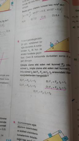 aç kg dir?
(0,8)
E) 6
uncak ara-
rbest bıra-
maktadır-
tünme
sında
uvvet
= 0,6)
14
CAP
0,25
lemde 50 m/s
atılıyor.
Buna göre, cismin ivmesi kaç m/s² dir?
sin 37°= 0,6, sin 53° = 0,8)
m
(9-10
=
521
A) 6
B) 7,2
C) 8
A) F₁ = F₂₁ t₁ = 1₂
C) F₁ = F₂, 1₁ > 1₂
8. X cismi şekilde görüldü-
ğü gibi, sürtünmeli bir
eğik düzlemin A nokta-
sından V ilk hızı ile
aniden harekete geçiri-
liyor. Cisim B noktasında durduktan sonra A
geri dönüyor.
ya
Çıkışta cisme etki eden net kuvvet F çıkış
süresi t₁, inişte cisme etki eden net kuvvet F
iniş süresi t₂ ise F₁, F2 ve t₁, t₂ arasındaki ilişki
aşağıdakilerden hangisidir?
9. Sürtünmesiz eğik
düzlem üzerindeki
m kütleli cisimlerin
ivmelerinin büyük-
lüğü kaç m/?
D) 8,4
E) F₁ > F2, t₁>t₂
E) 9,6
B) F₁ = F₂, t₂ > ₁
D) F₁ > F₂, t₂ > ₁
37
m
Üst
m, ile
ile
m₂
a) S
b)
LL
a
1
C
2