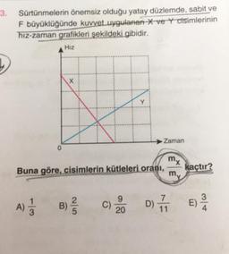 3. Sürtünmelerin önemsiz olduğu yatay düzlemde, sabit ve
F büyüklüğünde kuvvet uygulanan X ve Y cisimlerinin
hız-zaman grafikleri şekildeki gibidir.
Hız
0
A) 1/12
X
Buna göre, cisimlerin kütleleri oranı,
2|5
B) //
C)
Zaman
20
mx
my
kaçtır?
D) 711 E)
3