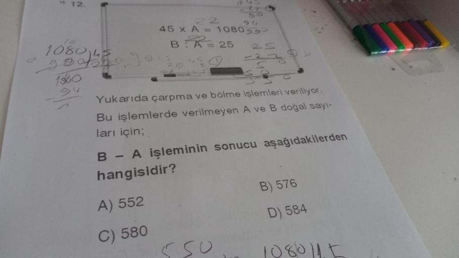 ¹ 12.
108040
1980
45 x A = 10809
BA 25
Yukarıda çarpma ve bölme işlemleri veriliyor.
Bu işlemlerde verilmeyen A ve B doğal sayı-
ları için;
B - A işleminin sonucu aşağıdakilerden
hangisidir?
A) 552
C) 580
C
B) 576
D) 584
1080115