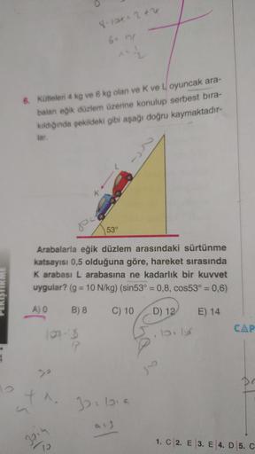Å
12
6. Kütleleri 4 kg ve 6 kg olan ve K ve Loyuncak ara-
baları eğik düzlem üzerine konulup serbest bıra-
kıldığında şekildeki gibi aşağı doğru kaymaktadır-
lar.
120.8
17
8-121+ 2+2
X.
Š
^^{2
K
Arabalarla eğik düzlem arasındaki sürtünme
katsayısı 0,5 oldu