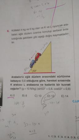 Å
12
6. Kütleleri 4 kg ve 6 kg olan ve K ve Loyuncak ara-
baları eğik düzlem üzerine konulup serbest bıra-
kıldığında şekildeki gibi aşağı doğru kaymaktadır-
lar.
120.8
17
8-121+ 2+2
X.
Š
^^{2
K
Arabalarla eğik düzlem arasındaki sürtünme
katsayısı 0,5 olduğuna göre, hareket sırasında
K arabası L arabasına ne kadarlık bir kuvvet
uygular? (g = 10 N/kg) (sin53° = 0,8, cos53° = 0,6)
A) O
B) 8
C) 10
E) 14
53°
32²69
D) 12
CAP
1. C 2. E 3. E 4. D 5. C