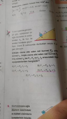 5
MB
a-
r-
t
lemde
atılıyor.
Buna göre, cismin ivmesi kaç
m
g=10
ser
A) 6
B) 7,2
sin 37° = 0,6, sin 53° = 0,8
= 0,8)
C) 8
X cismi şekilde görüldü-
ğü gibi, sürtünmeli bir
eğik düzlemin A nokta-
m/s²
D) 8,4
9. Sürtünmesiz eğik
düzlem üzerindeki
m kütleli cisimlerin
ivmelerinin büyük-
dir?
sından V ilk hızı ile
aniden harekete geçiri-
liyor. Cisim B noktasında durduktan sonra A ya
geri dönüyor.
E) F₁ > F₂, t₁ > 1₂
Üst üste de
E) 98 m, ile m₂ aras
ile yer ara
Çıkışta cisme etki eden net kuvvet F, çıkış
süresi t₁, inişte cisme etki eden net kuvvet F
iniş süresi t₂ ise F₁, F₂ ve t₁, t₂ arasındaki ilişki
aşağıdakilerden hangisidir?
A) F₁ = F₂, t₁ = 1₂
C) F₁ = F2, t₁ > 1₂
B) F₁ = F₂, t₂ > ₁
D) F₁ > F₂, t₂>₁
m
m₂
a) Sürtünm
b) Sürt
a