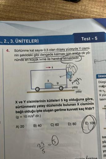 2., 3. ÜNİTELER)
4. Sürtünme kat sayısı 0,5 olan düşey yüzeyde Y cismi-
nin şekildeki gibi dengede kalması için araba ok yö-
nünde en küçük ivme ile hareket etmektedir.
A) 20
B) 40
X
Hond
25
ip
X ve Y cisimlerinin kütleleri 5 kg olduğuna göre,
sürtünmesiz 