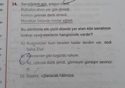 an
a-
er-
y-
1-
K-
6-
ri
14. Sarıçiğdem açtı, solgun infedt,
Bülbülün ahını yer gök dinledi.
Kırmızı gelincik dertli dinledi,
Menekşe üstünde morlar ağladı.
Bu dörtlükte altı çizili dizede yer alan söz sanatının
özdeşi aşağıdakilerin hangisinde vardır?
A) Kumsaldaki kum taneleri kadar derdim var, dedi
baha Ziya.
Kelebekler gibi özgürdü ruhum.
CAy, uykuya daldı şimdi, görmeyin güneşin sevinci-
ni.
D) Güleriz, ağlanacak hâlimize.
XV)