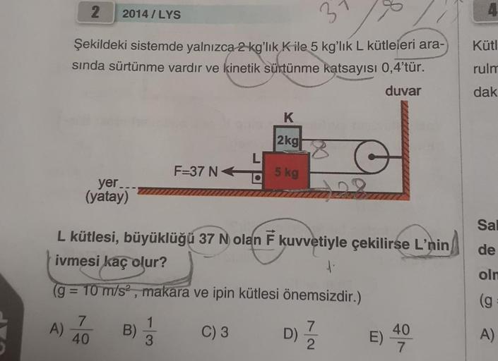 2
Şekildeki sistemde yalnızca 2 kg'lık K ile 5 kg'lık L kütleleri ara-
sında sürtünme vardır ve kinetik sürtünme katsayısı 0,4'tür.
duvar
A)
2014/LYS
yer..
(yatay)
7
40
L kütlesi, büyüklüğü 37 N olan F kuvvetiyle çekilirse L'nin
ivmesi kaç olur?
1.
(g = 10