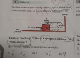 2
Şekildeki sistemde yalnızca 2 kg'lık K ile 5 kg'lık L kütleleri ara-
sında sürtünme vardır ve kinetik sürtünme katsayısı 0,4'tür.
duvar
A)
2014/LYS
yer..
(yatay)
7
40
L kütlesi, büyüklüğü 37 N olan F kuvvetiyle çekilirse L'nin
ivmesi kaç olur?
1.
(g = 10 m/s², makara ve ipin kütlesi önemsizdir.)
C) 3
B)
F=37 N
1
3
K
2kg
5 kg
D)
7
2
E)
40
7
Kütl
rulm
dak
Sal
de
olm
(g
A)