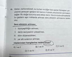 18. Metan, karbondioksit, su buharı ve diğer bazı gazlar Güneşten yer-
yüzüne yansıyan ışıkların bir kısmını tutarak yeryüzünün ısınmasını
sağlar. Bu doğal duruma sera etkisi denir. Günümüzde atmosferde
bu gazların aşırı miktarda artması sera etkisinin artmasına neden
olur.
Sera etkisinin artması;
1. biyoçeşitliliğin artması,
II. deniz seviyesinin yükselmesi,
III. iklim düzensizlikleri,
IV. yer altı sularının artması
olaylarından hangilerine neden olmaz?
A) I ve II
B) I ve IV
D) II ve IV
E) III ve IV
C) II ve III