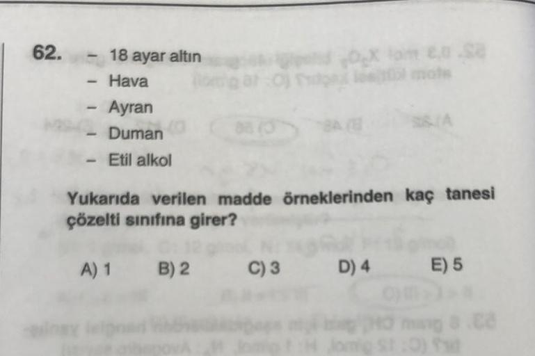 62.
-
18 ayar altın
Hava
Ingy
- Ayran
Duman
- Etil alkol
A) 1 B) 2
X lom €.0.88
Oples mots
Yukarıda verilen madde örneklerinden kaç tanesi
çözelti sınıfına girer?
88 (3
C) 3 D) 4 E) 5
0 ming 8.C
Jorg St:0) f