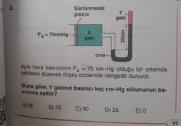 2.
PA = 75cmHg.
Sürtünmesiz
piston
X
gazi
B) 75
Civa-
Y
gazi
Açık hava basıncının PA = 75 cm-Hg olduğu bir ortamda
şekildeki düzenek düşey düzlemde dengede duruyor.
C) 50
Buna göre, Y gazının basıncı kaç cm-Hg sütununun ba-
sıncına eşittir?
A) 95
25cm
D) 25
E) 0
69
