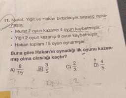 11. Murat, Yiğit ve Hakan birbirleriyle satranç oyna-
mıştır.
●
●
Murat 7 oyun kazanıp 4 oyun kaybetmiştir.
Yiğit 2 oyun kazanıp 8 oyun kaybetmiştir.
Hakan toplam 15 oyun oynamıştır.
15
Buna göre Hakan'ın oynadığı ilk oyunu kazan-
mış olma olasılığı kaçtır?
B)
A)
8
15
11
C)
2 7022 82.
10
1
45