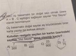 12
10 ABC üç basamaklı bir doğal sayı olmak üzere
A = B . C eşitliğini sağlayan sayılar "Hız Sayısı"
olarak tanımlanıyor.
Üç basamaklı doğal sayılar eş büyüklükteki birer
karta yazılıp bir kutuya atılıyor.
Kutudan rastgele seçilen bir kartın üzerindeki
sayının "Hız Sayısı" olma olasılığı kaçtır?
23
7
900
300
A)
B)
11
450
C)
2
D) ²/7/5