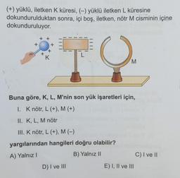 (+) yüklü, iletken K küresi, (-) yüklü iletken L küresine
sonra, içi boş, iletken, nötr M cisminin içine
dokundurulduktan
dokunduruluyor.
+
K
TO
L
M
Buna göre, K, L, M'nin son yük işaretleri için,
I. K nötr, L (+), M (+)
II. K, L, M nötr
III. K nötr, L (+), M (−)
yargılarından hangileri doğru olabilir?
A) Yalnız I
B) Yalnız II
D) I ve III
E) I, II ve III
C) I ve II