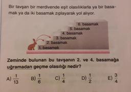 Bir tavşan bir merdivende eşit olasılıklarla ya bir basa-
mak ya da iki basamak zıplayarak yol alıyor.
A)
1
13
1. basamak
B) //
6
3. basamak
2. basamak
6. basamak
5. basamak
4. basamak
Zeminde bulunan bu tavşanın 2. ve 4. basamağa
uğramadan geçme olasılığı nedir?
C) -1/4
D) 1/1/2
E)