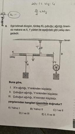 polimot
6,..
8. Eşit bölmeli düzgün, türdeş KL çubuğu; ağırlığı önem-
siz makara ve X, Y yükleri ile aşağıdaki gibi yatay den-
gededir.
K
yatay
X
A) Yalnız I
ip
20.1= Ny. 4
22 Ny
D) I ve III
V
T
Nio
Buna göre,
I. X'in ağırlığı, Y'ninkinden küçüktür.
II.
Çubuğun ağırlığı, Y'ninkinden küçüktür.
III. Çubuğun ağırlığı, X'inkinden küçüktür.
yargılarından hangileri kesinlikle doğrudur?
B) Yalnız II
ip
C) I ve II
E) I, II ve III
-tavan
2