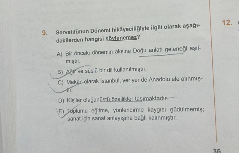 9.
Servetifünun Dönemi hikâyeciliğiyle ilgili olarak aşağı-
dakilerden hangisi söylenemez?
A) Bir önceki dönemin aksine Doğu anlatı geleneği aşıl-
mıştır.
B) Ağır ve süslü bir dil kullanılmıştır.
C) Mekân olarak İstanbul, yer yer de Anadolu ele alınmış-
tı