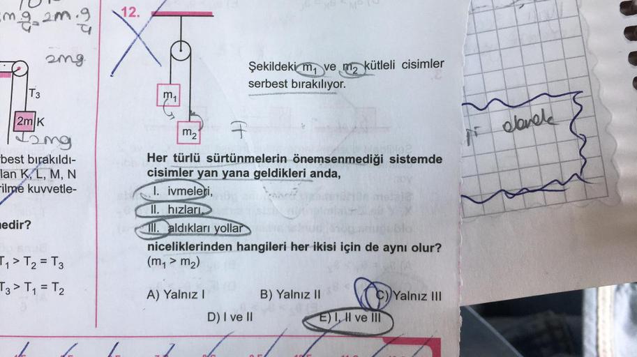 img2m.g
21
T3
2m K
T2mg
2mg.
nedir?
y
best bırakıldı-
Ian K, L, M, N
-ilmé kuvvetle-
T₁ > T₂ = T3
T3 > T₁ = T₂
12.
m₁
1. ivmeleri,
II. hızları
F
m₂
pilse
Her türlü sürtünmelerin önemsenmediği sistemde
cisimler yan yana geldikleri anda,
(ll. aldıkları yolla