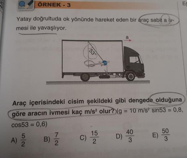 Yatay doğrultuda ok yönünde hareket eden bir araç sabit a iv-
mesi ile yavaşlıyor.
ÖRNEK - 3
A)
5
2
53°
Araç içerisindeki cisim şekildeki gibi dengede olduğuna
göre aracın ivmesi kaç m/s² olur? (g = 10 m/s² sin53 = 0,8,
cos53 = 0,6)
C) 15
B) 7/2
a
D)
40
3

