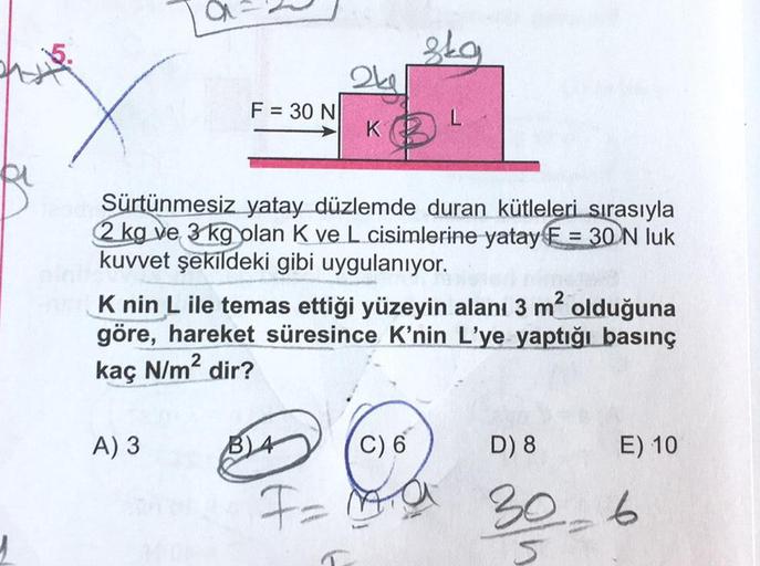 F = 30 N
A) 3
2kg
Jah Sürtünmesiz yatay düzlemde duran kütleleri sırasıyla
2 kg ve 3 kg olan K ve L cisimlerine yatay E= 30 N luk
kuvvet şekildeki gibi uygulanıyor.
skg
K nin L ile temas ettiği yüzeyin alanı 3 m² olduğuna
göre, hareket süresince K'nin L'ye