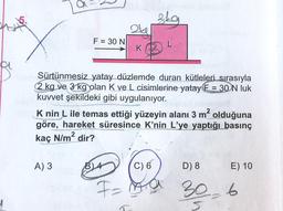 F = 30 N
A) 3
2kg
Jah Sürtünmesiz yatay düzlemde duran kütleleri sırasıyla
2 kg ve 3 kg olan K ve L cisimlerine yatay E= 30 N luk
kuvvet şekildeki gibi uygulanıyor.
skg
K nin L ile temas ettiği yüzeyin alanı 3 m² olduğuna
göre, hareket süresince K'nin L'ye yaptığı basınç
kaç N/m² dir?
B4
C) 6
F = ma
D) 8
30-6
E) 10