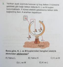 3. Yalıtkan ayak üzerinde bulunan içi boş iletken X küresine
şekildeki gibi bağlı iletken tellerde K, L ve M kuşları
bulunmaktadır. X küresi elektrik şebekesine iletken telle
bağlanmış iken; A anahtarı kapatılıyor.
K
D) L ve M
M
Toprak
Buna göre, K, L ve M kuşlarından hangileri elektrik
akımından etkilenmez?
A) Yalnız L
B) Yalnız K
AL
E) K ve L
C) K ve M