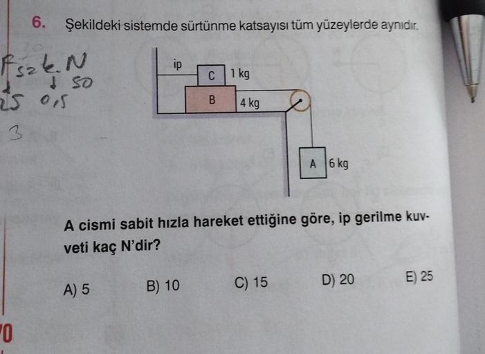 6. Şekildeki sistemde sürtünme katsayısı tüm yüzeylerde aynıdır.
Fszk. N
+ 50
25 0,5
0
ip
A) 5
C 1 kg
B) 10
B
4 kg
A cismi sabit hızla hareket ettiğine göre, ip gerilme kuv-
veti kaç N'dir?
A 6 kg
C) 15
D) 20
E) 25