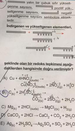 yalın bir çubuk sıfır yükselt-
genme sayısını,
pozitif yük-
negatif
seltgenme sayısını,
yükseltgenme sayısını sembolize etmek-
tedir.
İndirgenen ve yükseltgenen elementleri,
Helion
+
A) Cu + 4HNO2
4HNO:2
B) C(K)
şeklinde olan bir redoks tepkimesi aşağı-
dakilerden hangisinde doğru verilmiştir?
+ 2H/SO
+
3(suda)
Cu(NO3)2(suda) + 2NO₂ -2
+ 2NO₂ + H₂O
2(g)
4(suda)
b
CO2(S)
T
→
+ 250₂ + 2H₂O
2(g)
+ 2HCl(suda)
MgCl2(k) + H₂(g)
C) Mg(k) + 2HCl
DY CaCO3 + 2HCl → CaCl₂ + CO₂ + 2H₂O
E) Ag() +2H₂SO4-Ag₂SO4 + SO₂ + 2H₂O
->>>