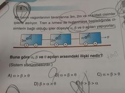 Bi trenjn vagonlarının tavanlarına 3m, 2m ve m kütleli cisimler
iplerie asılıyor. Tren a ivmesi ile hızlanmaya başladığında ci-
simlerin bağlı olduğu ipler düşeyle a, ß ve 0 açıları yapıyorlar.
3m
OB
12m
Buna göre a, ß ve 0 açıları arasındaki ilişki nedir?
(Sistem sürtünmesizdir.)
A) a> ß> 0
Jos a
B) a = B = 0
m
D) B > a>0
F
E) >> a
tono
C) a = ß>e
X
Ş