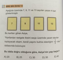 BİRE BİR ÖSYM 11
Aşağıda üzerinde 7, 9, 11 ve 13 sayıları yazan 4 kart
gösterilmiştir.
7
9
11
13
Bu kartları gören Asiye,
"Kartlardan rastgele ikisini seçip üzerinde yazan sayıları
toplayacak olsam, kendi yaşımı bulma olasılığım olur.
iddiasında bulunuyor.
Bu iddia doğru olduğuna göre, Asiye'nin yaşı kaçtır?
A) 20
B) 25
C) 30
D) 35
E) 40