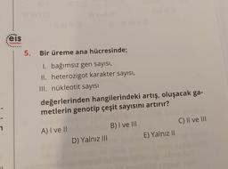 :eis
Yayınları
5. Bir üreme ana hücresinde;
1. bağımsız gen sayısı,
II. heterozigot karakter sayısı,
III. nükleotit sayısı
III ev il (G
değerlerinden hangilerindeki artış, oluşacak ga-
metlerin genotip çeşit sayısını artırır?
A) I ve II
D) Yalnız III
B) I ve III
E) Yalnız II
C) II ve III