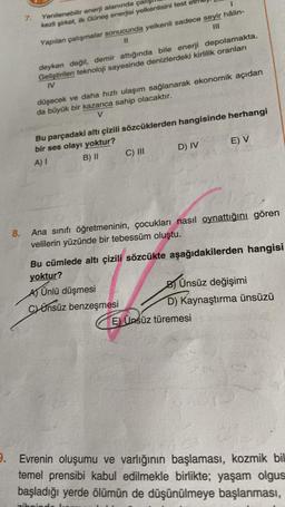 8.
7.
Yenilenebilir enerji alanında çalış
kezli şirket, ilk Güneş enerjisi yelkenlisini test et
I
Yapılan çalışmalar sonucunda yelkenli sadece seyir hâlin-
11
111
deyken değil, demir attığında bile enerji depolamakta.
Geliştirilen teknoloji sayesinde denizlerdeki kirlilik oranları
IV
düşecek ve daha hızlı ulaşım sağlanarak ekonomik açıdan
da büyük bir kazanca sahip olacaktır.
V
Bu parçadaki altı çizili sözcüklerden hangisinde herhangi
bir ses olayı yoktur?
A) I
B) II
zibr
C) III
D) IV
Ana sınıfı öğretmeninin, çocukları nasıl oynattığını gören
velilerin yüzünde bir tebessüm oluştu.
E) V
Bu cümlede altı çizili sözcükte aşağıdakilerden hangisi
yoktur?
A) Ünlü düşmesi
Cünsüz benzeşmesi
B) Ünsüz değişimi
D) Kaynaştırma ünsüzü
E) Ünsüz türemesi
9. Evrenin oluşumu ve varlığının başlaması, kozmik bil
temel prensibi kabul edilmekle birlikte; yaşam olgus
başladığı yerde ölümün de düşünülmeye başlanması,