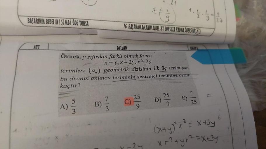 BAŞARININ BEDELİNİ ŞİMDİ ÖDE YOKSA
AYT
A)
5/3
DİZİLER
Örnek. y sıfırdan farklı olmak üzere
x+y, x-2y, x + 3y
terimleri (a,) geometrik dizisinin ilk üç terimiyse
bu dizinin onuncu teriminin sekizinci terimine orant
kaçtır?
B)
1
9
16 BAŞARAMAMANIN BEDELİNİ S