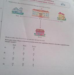 S
5.
B)
A)
C)
D)
1. Aşağıda Ayşe. Buse ve Ceron in evlerinin okula gore konumlan vermiştir
Aygo
Ayse
30
8
30
8
13
4
Ceren
Okula en yakın olan Ceren in evi, en uzak olan da Ayşe nin evide
Buna göre Ayşe, Buse ve Ceren'in evlerinin okula olan uzaklıklan kilometre cinsinden aşağıdakilerden
hangisi olabilir?
Buse
85
30
8
13
-
30
Ceren
13
4
13
OKULU
13 ŞUBAT GENEL TEKRAR-2
50/6
5
Okul
İSTEK
Buse
28