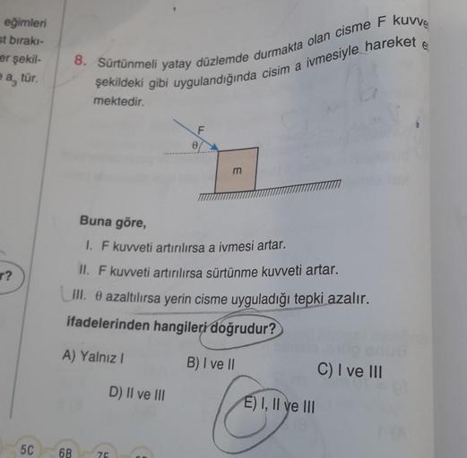 eğimleri
st bırakı-
er şekil-
ea, tür.
r?
5C
8. Sürtünmeli yatay düzlemde durmakta olan cisme F kuvve
şekildeki gibi uygulandığında cisim a ivmesiyle hareket
mektedir.
Buna göre,
1. F kuvveti artırılırsa a ivmesi artar.
II. F kuvveti artırılırsa sürtünme k