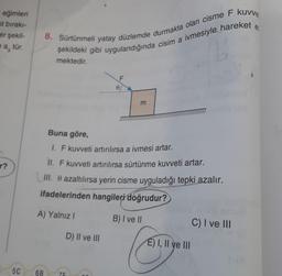 eğimleri
st bırakı-
er şekil-
ea, tür.
r?
5C
8. Sürtünmeli yatay düzlemde durmakta olan cisme F kuvve
şekildeki gibi uygulandığında cisim a ivmesiyle hareket
mektedir.
Buna göre,
1. F kuvveti artırılırsa a ivmesi artar.
II. F kuvveti artırılırsa sürtünme kuvveti artar.
III. e azaltılırsa yerin cisme uyguladığı tepki azalır.
ifadelerinden hangileri doğrudur?
A) Yalnız I
B) I ve II
6B
76
m
D) II ve III
E) I, II ve III
C) I ve III
e