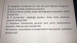 7. Aşağıdaki cümlelerde yer alan altı çizili fiillerden hangisinin
yay ayraç içindeki açıklaması yanlıştır?
A) Sözlerinde bir ustalık, anlam derinliği göze çarpıyordu. (tezlik
birleşik fiili)
B) O buralardan -doğduğu köyden- kolay kolay ayrılamaz.
(yeterlik birleşik fiili)
C) Kitapların dünyasında gezerek yeni yerler keşfetmelisin.
(yardımcı fiille kurulan birleşik fiil)
D) Sıcaktan, susuzluktan ve yorgunluktan bayılayazdı. (yaklaşma
birleşik fiili)