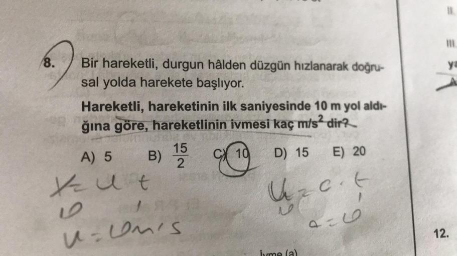 8.
Bir hareketli, durgun hâlden düzgün hızlanarak doğru-
sal yolda harekete başlıyor.
Hareketli, hareketinin ilk saniyesinde 10 m yol aldı-
ğına göre, hareketlinin ivmesi kaç m/s² dir?
10 D) 15
A) 5 B) 15
Kut
U=umis
E) 20
U z c. t
-9
9=6
ya
12.