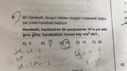 8.
Bir hareketli, durgun hâlden düzgün hızlanarak doğru-
sal yolda harekete başlıyor.
Hareketli, hareketinin ilk saniyesinde 10 m yol aldı-
ğına göre, hareketlinin ivmesi kaç m/s² dir?
10 D) 15
A) 5 B) 15
Kut
U=umis
E) 20
U z c. t
-9
9=6
ya
12.