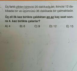 Üç farklı zilden birincisi 20 dakikada bir, ikincisi 12 da-
kikada bir ve üçüncüsü 36 dakikada bir çalmaktadır.
Üç zil ilk kez birlikte çaldıktan en az kaç saat son-
ra 4. kez birlikte çalarlar?
A) 400
B) 6
C) 9
D) 12
2
E) 15