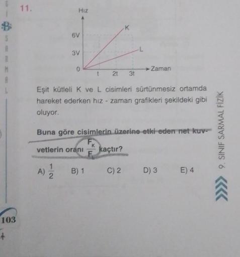 B
S
R
M
103
+
11.
HIZ
6V
A)
3V
1
2
0
Eşit kütleli K ve L cisimleri sürtünmesiz ortamda
hareket ederken hız zaman grafikleri şekildeki gibi
oluyor.
vetlerin oranı
Buna göre cisimlerin üzerine etki eden net kuv
t 21 3t
B) 1
K
Zaman
kaçtır?
C) 2
D) 3 E) 4
9. 