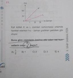 B
S
R
M
103
+
11.
HIZ
6V
A)
3V
1
2
0
Eşit kütleli K ve L cisimleri sürtünmesiz ortamda
hareket ederken hız zaman grafikleri şekildeki gibi
oluyor.
vetlerin oranı
Buna göre cisimlerin üzerine etki eden net kuv
t 21 3t
B) 1
K
Zaman
kaçtır?
C) 2
D) 3 E) 4
9. SINIF SARMAL FİZİK
Â