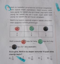 3Melih bir basketbol yarışmasında belirlenen bölgelerden
arklı toplarla atışlar yapmaktadır. Melih turuncu renkli
topla yaptığı her isabetli atış için 2 puan, yeşil renkli topla
yaptığı her isabetli atış için 3 puan, siyah renkli topla
yaptığı her isabetli atış için 5 puan almaktadır.
Melih'in bu toplarla yapacağı atışların isabetli olma olası-
lıklanı aşağıdaki tabloda gösterilmiştir.
4|5
Melih sırasıyla
ve
B)
2
25
1
7/2
topu ile 3 atış,
topu ile 1 atış yapacaktır.
Buna göre, Melih'in bu atışları sonunda 10 puan alma
olasılığı kaçtır?
4
A) 75
C)
3
50
1/3
D)
topu ile 2 atış
E) 7/5
15