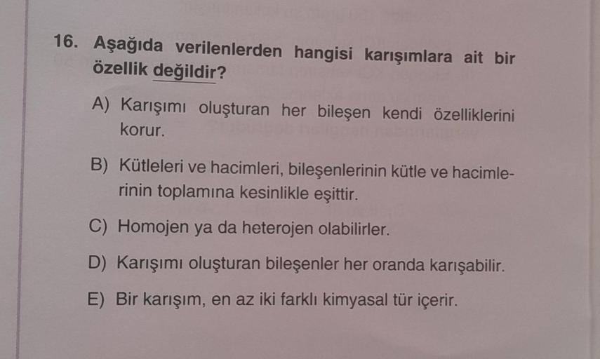16. Aşağıda verilenlerden hangisi karışımlara ait bir
özellik değildir?
A) Karışımı oluşturan her bileşen kendi özelliklerini
korur.
B) Kütleleri ve hacimleri, bileşenlerinin kütle ve hacimle-
rinin toplamına kesinlikle eşittir.
C) Homojen ya da heterojen
