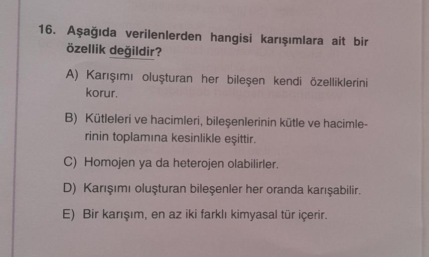 16. Aşağıda verilenlerden hangisi karışımlara ait bir
özellik değildir?
A) Karışımı oluşturan her bileşen kendi özelliklerini
korur.
B) Kütleleri ve hacimleri, bileşenlerinin kütle ve hacimle-
rinin toplamına kesinlikle eşittir.
C) Homojen ya da heterojen 