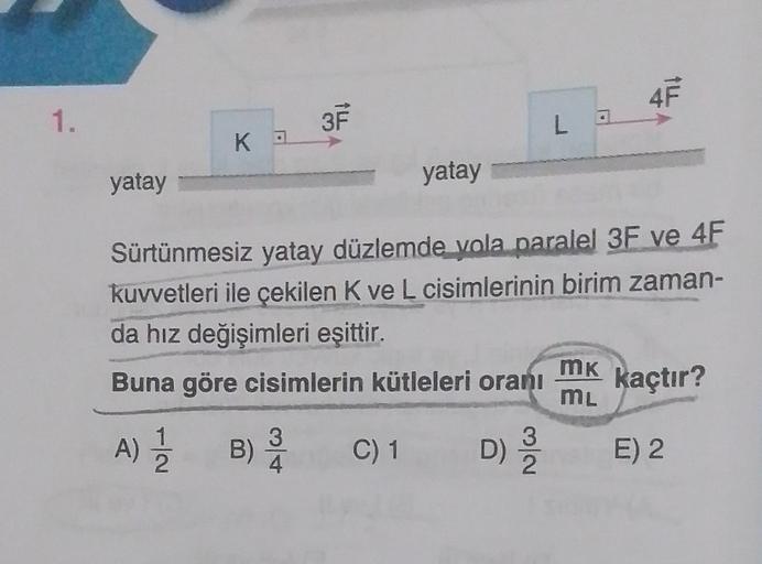 1.
yatay
KA
3F
yatay
C) 1
La
Sürtünmesiz yatay düzlemde yola paralel 3F ve 4F
kuvvetleri ile çekilen K ve L cisimlerinin birim zaman-
da hız değişimleri eşittir.
Buna göre cisimlerin kütleleri oranı
A) 1/2
B) 12/10
D) 2/20
4F
MK
ML
kaçtır?
E) 2
