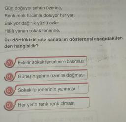 Gün doğuyor şehrin üzerine,
Renk renk hacimle doluyor her yer.
Bakıyor dağınık yüzlü evler
Hâlâ yanan sokak fenerine.
Bu dörtlükteki söz sanatının göstergesi aşağıdakiler-
den hangisidir?
(A)
Evlerin sokak fenerlerine bakması e
lov
B) Güneşin şehrin üzerine doğması y
Sokak fenerlerinin yanması
D) Her yerin renk renk olması