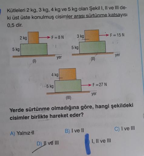 Kütleleri 2 kg, 3 kg, 4 kg ve 5 kg olan Şekil I, II ve III de-
ki üst üste konulmuş cisimler arası sürtünme katsayısı
0,5 dir.
2 kg
5 kg
(1)
F=8N
A) Yalnız-l
yer
4 kg
15 kg
3 kg
D) II ve III
5 kg
€
B) I ve II
(11)
-F=27 N
yer
(III)
Yerde sürtünme olmadığın
