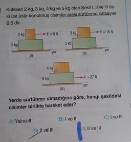 Kütleleri 2 kg, 3 kg, 4 kg ve 5 kg olan Şekil I, II ve III de-
ki üst üste konulmuş cisimler arası sürtünme katsayısı
0,5 dir.
2 kg
5 kg
(1)
F=8N
A) Yalnız-l
yer
4 kg
15 kg
3 kg
D) II ve III
5 kg
€
B) I ve II
(11)
-F=27 N
yer
(III)
Yerde sürtünme olmadığına göre, hangi şekildeki
cisimler birlikte hareket eder?
F=15 N
yer
I, II ve III
C) I ve III