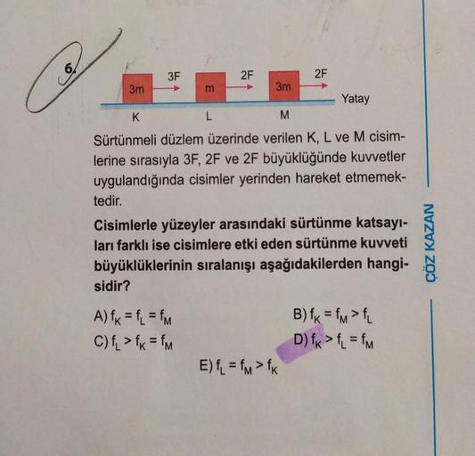 3m
3F
m
sidir?
A) fk = fL = fm
C) f₁ > fk = fm
2F
L
3m
K
M
Sürtünmeli düzlem üzerinde verilen K, L ve M cisim-
lerine sırasıyla 3F, 2F ve 2F büyüklüğünde kuvvetler
uygulandığında cisimler yerinden hareket etmemek-
2F
Yatay
tedir.
Cisimlerle yüzeyler arasın