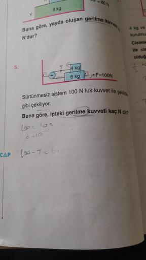 CAP
5.
Y
8 kg
= 80 N
Buna göre, yayda oluşan gerilme kuvvet
N'dur?
T
4 kg
6 kg F=100N
DE
4 kg ve
kurulmu
Cisimle
ile cis
olduğ
ka
Sürtünmesiz sistem 100 N luk kuvvet ile şekilde
gibi çekiliyor.
Buna göre, ipteki gerilme kuvveti kaç N dir?
10₂ 10s
The
9213-